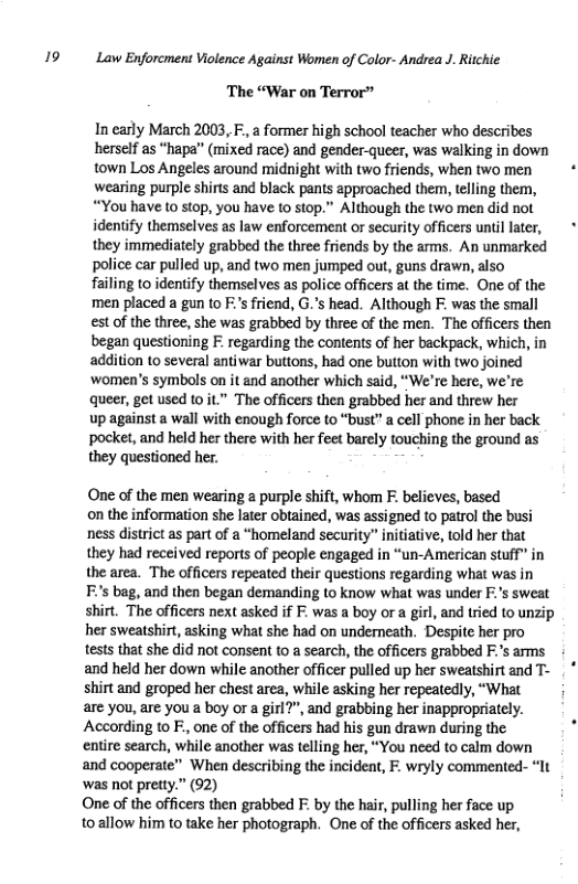 9 Law Enforcment Violence Against Women of Color- Andrea J. Ritchie The “War on Terror” In early March 2003, F., a former high school teacher who describes herself as “hapa’” (mixed race) and gender-queer, was walking in down town Los Angeles around midnight with two friends, when two men wearing purple shirts and black pants approached them, telling them, “You have to stop, you have o stop.” Although the two men did not identify themselves as law enforcement or security officers until later, they immediately grabbed the three friends by the arms. An unmarked police car pulled up, and two men jumped out, guns drawn, also failing to identify themselves as police officers at the time. One of the men placed a gun to F’s friend, G.’s head. Although F. was the small est of the three, she was grabbed by three of the men. The officers then began questioning F. regarding the contents of her backpack, which, in ‘addition to several antiwar buttons, had one button with two joined women’s symbols on it and another which said, “We’re here, we’re queer, get used 10 it” The officers then grabbed her and threw her up against a wall with enough force to “bust” a cell phone in her back pocket, and held her there with her feet barely touching the ground as they questioned her. One of the men wearing purple shift, whom . believes, based on the information she later obtained, was assigned to patrol the busi ness district as part of a “homeland security” initiative, told her that they had received reports of people engaged in “un-American stuff” in the area. The officers repeated their questions regarding what was in Fs bag, and then began demanding to know what was under F:’s sweat shirt. The officers next asked if F. was a boy ora girl, and tried to unzip her sweatshirt, asking what she had on undemeath. Despite her pro tests that she did not consent to a search, the officers grabbed F.’s arms and held her down while another officer pulled up her sweatshirt and T- shirt and groped her chest area, while asking her repeatedly, “What are you, are you a boy or a girl?”, and grabbing her inappropriately. According 1o F, one of the officers had his gun drawn during the entire search, while another was telling her, “You need to calm down and cooperate” When describing the incident, F. wryly commented- “1t ‘was not pretty.” (92) One of the officers then grabbed F. by the hair, pulling her face up toallow him to take her photograph. One of the officers asked her,